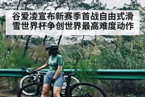 谷爱凌宣布新赛季首战自由式滑雪世界杯争创世界最高难度动作